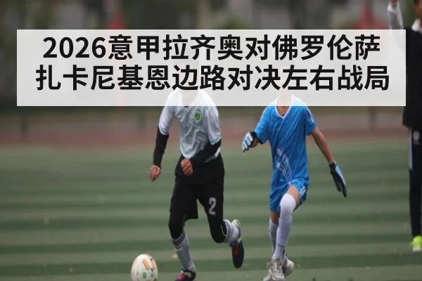 2026意甲拉齐奥对佛罗伦萨 扎卡尼基恩边路对决左右战局 | kaiyun